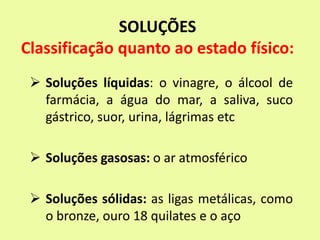 SOLUÇÕES
Classificação quanto ao estado físico:
 Soluções líquidas: o vinagre, o álcool de
farmácia, a água do mar, a saliva, suco
gástrico, suor, urina, lágrimas etc
 Soluções gasosas: o ar atmosférico
 Soluções sólidas: as ligas metálicas, como
o bronze, ouro 18 quilates e o aço
 