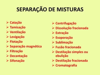 SEPARAÇÃO DE MISTURAS
 Catação
 Tamisação
 Ventilação
 Levigação
 Flotação
 Separação magnética
 Filtração
 Decantação
 Sifonação
 Centrifugação
 Dissolução fracionada
 Extração
 Evaporação
 Sublimação
 Fusão fracionada
 Destilação simples ou
ebulição
 Destilação fracionada
 Cromatografia
 