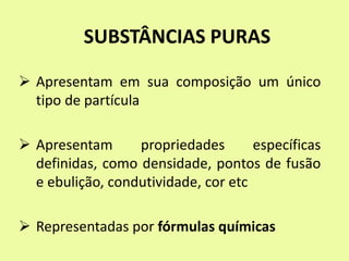 SUBSTÂNCIAS PURAS
 Apresentam em sua composição um único
tipo de partícula
 Apresentam propriedades específicas
definidas, como densidade, pontos de fusão
e ebulição, condutividade, cor etc
 Representadas por fórmulas químicas
 