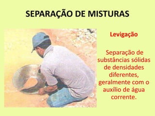 SEPARAÇÃO DE MISTURAS
Levigação
Separação de
substâncias sólidas
de densidades
diferentes,
geralmente com o
auxílio de água
corrente.
 