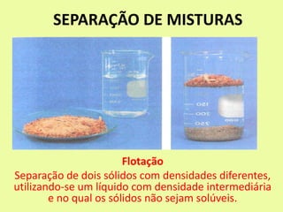 SEPARAÇÃO DE MISTURAS
Flotação
Separação de dois sólidos com densidades diferentes,
utilizando-se um líquido com densidade intermediária
e no qual os sólidos não sejam solúveis.
 