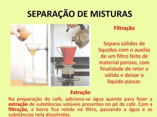 SEPARAÇÃO DE MISTURAS
Filtração
Separa sólidos de
líquidos com o auxílio
de um filtro feito de
material poroso, com
finalidade de reter o
sólido e deixar o
líquido passar.
Extração
Na preparação do café, adiciona-se água quente para fazer a
extração de substâncias solúveis presentes no pó de café. Com a
filtração, a borra fica retida no filtro, passando a água e as
substâncias nela dissolvidas.
 