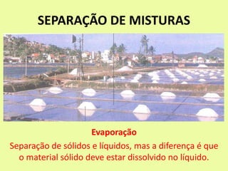 SEPARAÇÃO DE MISTURAS
Evaporação
Separação de sólidos e líquidos, mas a diferença é que
o material sólido deve estar dissolvido no líquido.
 