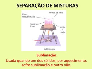 SEPARAÇÃO DE MISTURAS
Sublimação
Usada quando um dos sólidos, por aquecimento,
sofre sublimação e outro não.
 