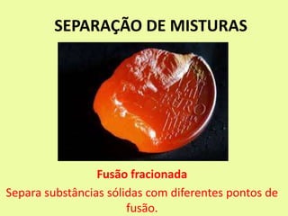 SEPARAÇÃO DE MISTURAS
Fusão fracionada
Separa substâncias sólidas com diferentes pontos de
fusão.
 