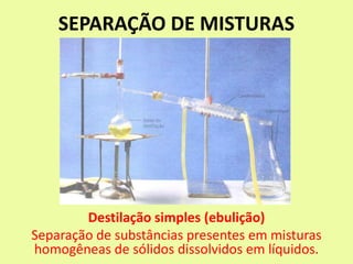 SEPARAÇÃO DE MISTURAS
Destilação simples (ebulição)
Separação de substâncias presentes em misturas
homogêneas de sólidos dissolvidos em líquidos.
 