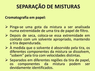 SEPARAÇÃO DE MISTURAS
Cromatografia em papel:
 Pinga-se uma gota da mistura a ser analisada
numa extremidade de uma tira de papel de filtro.
 Depois de seca, coloca-se essa extremidade em
contato com um solvente apropriado, mantendo
a tira dependurada.
 À medida que o solvente é absorvido pela tira, os
diferentes componentes da mistura se dissolvem,
“sobem” pela tira com velocidades distintas.
 Separados em diferentes regiões da tira de papel,
os componentes da mistura podem ser
devidamente identificados.
 