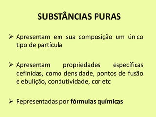 SUBSTÂNCIAS PURAS
 Apresentam em sua composição um único
tipo de partícula
 Apresentam propriedades específicas
definidas, como densidade, pontos de fusão
e ebulição, condutividade, cor etc
 Representadas por fórmulas químicas
 