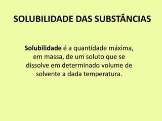 SOLUBILIDADE DAS SUBSTÂNCIAS
Solubilidade é a quantidade máxima,
em massa, de um soluto que se
dissolve em determinado volume de
solvente a dada temperatura.
 