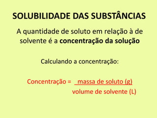 SOLUBILIDADE DAS SUBSTÂNCIAS
A quantidade de soluto em relação à de
solvente é a concentração da solução
Calculando a concentração:
Concentração = massa de soluto (g)
volume de solvente (L)
 