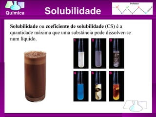 Solubilidade Solubilidade  ou  coeficiente de solubilidade  (CS) é a quantidade máxima que uma substância pode dissolver-se num líquido. 