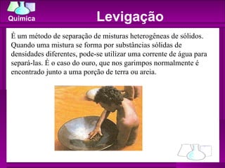 Levigação É um método de separação de misturas heterogêneas de sólidos. Quando uma mistura se forma por substâncias sólidas de densidades diferentes, pode-se utilizar uma corrente de água para separá-las. É o caso do ouro, que nos garimpos normalmente é encontrado junto a uma porção de terra ou areia. 