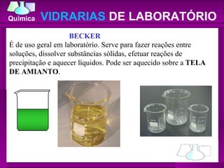 VIDRARIAS  DE LABORATÓRIO BECKER     É de uso geral em laboratório. Serve para fazer reações entre soluções, dissolver substâncias sólidas, efetuar reações de precipitação e aquecer líquidos. Pode ser aquecido sobre a  TELA DE AMIANTO . 