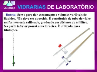 -  Bureta:  Serve para dar escoamento a volumes variáveis de líquidos. Não deve ser aquecida. É constituída de tubo de vidro uniformemente calibrado, graduado em décimos de mililitro. Na parte inferior possui uma torneira. É utilizada para titulações.  VIDRARIAS  DE LABORATÓRIO 