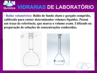 -  Balão volumétrico:  Balão de fundo chato e gargalo comprido, calibrado para conter determinados volumes líquidos. Possui um traço de referência, que marca o volume exato. Utilizado na preparação de soluções de concentrações conhecidas.  VIDRARIAS  DE LABORATÓRIO 
