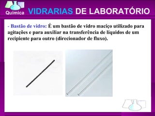 -  Bastão de vidro:  É um bastão de vidro maciço utilizado para agitações e para auxiliar na transferência de líquidos de um recipiente para outro (direcionador de fluxo).  VIDRARIAS  DE LABORATÓRIO 