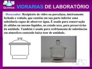 -  Dessecador:  Recipiente de vidro ou porcelana, inteiramente fechado e vedado, que contém em sua parte inferior uma substância capaz de absorver água. É usado para conservação de sólidos ou mesmo líquidos, no estado seco, para preservá-los da umidade. Também é usado para resfriamento de substâncias em atmosfera contendo baixo teor de umidade.  VIDRARIAS  DE LABORATÓRIO 