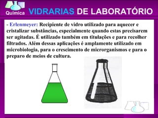 -  Erlenmeyer:  Recipiente de vidro utilizado para aquecer e cristalizar substâncias, especialmente quando estas precisarem ser agitadas. É utilizado também em titulações e para recolher filtrados. Além dessas aplicações é amplamente utilizado em microbiologia, para o crescimento de microrganismos e para o preparo de meios de cultura.  VIDRARIAS  DE LABORATÓRIO 