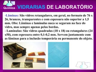 Lâminas:  São vidros retangulares, em geral, no formato de 76 x 26, brancos, transparentes e com espessura não superior a 1,5 mm. Obs: Lâminas e lamínulas nuca se seguram na face do vidro, mas sempre apenas pelas bordas.  -  Lamínulas: São vidros quadradas (18 x 18) ou retangulares (24 x50), com espessura entre 0,1-0,2 mm. Servem juntamente com as lâminas para a inclusão temporária ou permanente do objeto.  VIDRARIAS  DE LABORATÓRIO 