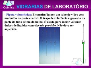 - Pipeta volumétrica:  É constituída por um tubo de vidro com um bulbo na parte central. O traço de referência é gravado na parte do tubo acima do bulbo. É usada para medir volumes únicos de líquidos com elevada precisão. Não deve ser aquecida.  VIDRARIAS  DE LABORATÓRIO 