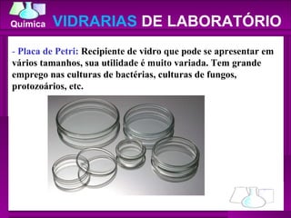-  Placa de Petri:  Recipiente de vidro que pode se apresentar em vários tamanhos, sua utilidade é muito variada. Tem grande emprego nas culturas de bactérias, culturas de fungos, protozoários, etc.  VIDRARIAS  DE LABORATÓRIO 