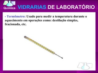 - Termômetro:  Usado para medir a temperatura durante o aquecimento em operações como: destilação simples, fracionada, etc.  VIDRARIAS  DE LABORATÓRIO 