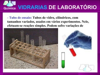 -  Tubo de ensaio:  Tubos de vidro, cilíndricos, com tamanhos variados, usados em vários experimentos. Nele, efetuam-se reações simples. Podem sofre variações de temperatura.  VIDRARIAS  DE LABORATÓRIO 