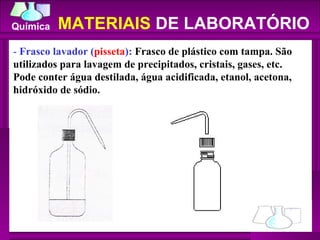 -  Frasco lavador ( pisseta ):  Frasco de plástico com tampa. São utilizados para lavagem de precipitados, cristais, gases, etc. Pode conter água destilada, água acidificada, etanol, acetona, hidróxido de sódio.  MATERIAIS  DE LABORATÓRIO 