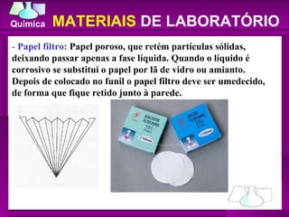 -  Papel filtro:  Papel poroso, que retém partículas sólidas, deixando passar apenas a fase líquida. Quando o líquido é corrosivo se substitui o papel por lã de vidro ou amianto. Depois de colocado no funil o papel filtro deve ser umedecido, de forma que fique retido junto à parede.  MATERIAIS  DE LABORATÓRIO 