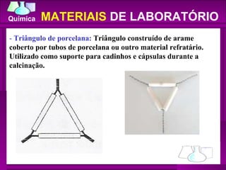 -  Triângulo de porcelana:  Triângulo construído de arame coberto por tubos de porcelana ou outro material refratário. Utilizado como suporte para cadinhos e cápsulas durante a calcinação.  MATERIAIS  DE LABORATÓRIO 