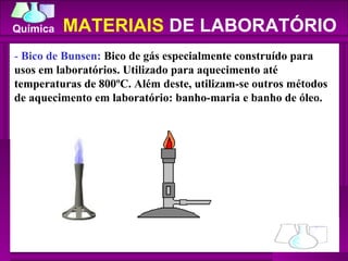 -  Bico de Bunsen:  Bico de gás especialmente construído para usos em laboratórios. Utilizado para aquecimento até temperaturas de 800ºC. Além deste, utilizam-se outros métodos de aquecimento em laboratório: banho-maria e banho de óleo.  MATERIAIS  DE LABORATÓRIO 