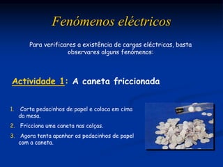 Para verificares a existência de cargas eléctricas, basta
observares alguns fenómenos:
1. Corta pedacinhos de papel e coloca em cima
da mesa.
2. Fricciona uma caneta nas calças.
3. Agora tenta apanhar os pedacinhos de papel
com a caneta.
Fenómenos eléctricos
Actividade 1: A caneta friccionada
 