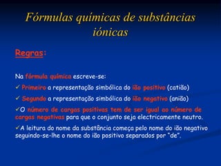 Fórmulas químicas de substâncias
iónicas
Regras:
Na fórmula química escreve-se:
 Primeiro a representação simbólica do ião positivo (catião)
 Segundo a representação simbólica do ião negativo (anião)
O número de cargas positivas tem de ser igual ao número de
cargas negativas para que o conjunto seja electricamente neutro.
A leitura do nome da substância começa pelo nome do ião negativo
seguindo-se-lhe o nome do ião positivo separados por “de”.
 
