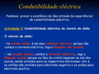 Condutibilidade eléctrica
Actividade 3: Condutibilidade eléctrica do cloreto de sódio
Podemos provar a existência de iões através de experiências
de condutibilidade eléctrica.
O cloreto de sódio:
no estado sólido, é um mau condutor eléctrico porque não
conduz a corrente eléctrica, logo a lâmpada não acende.
 em solução aquosa, conduz a corrente eléctrica, logo a
lâmpada acende porque os iões do cristal separam-se uns dos
outros, sendo atraídos para os respectivos eléctrodos, isto é,
os catiões são atraídos para eléctrodo negativo e os aniões para
eléctrodo positivo.
 