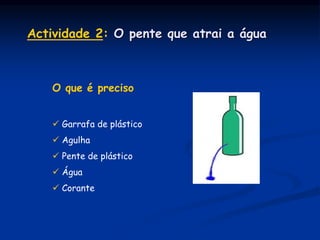 O que é preciso
 Garrafa de plástico
 Agulha
 Pente de plástico
 Água
 Corante
Actividade 2: O pente que atrai a água
 