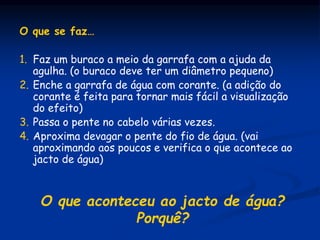 O que se faz…
1. Faz um buraco a meio da garrafa com a ajuda da
agulha. (o buraco deve ter um diâmetro pequeno)
2. Enche a garrafa de água com corante. (a adição do
corante é feita para tornar mais fácil a visualização
do efeito)
3. Passa o pente no cabelo várias vezes.
4. Aproxima devagar o pente do fio de água. (vai
aproximando aos poucos e verifica o que acontece ao
jacto de água)
O que aconteceu ao jacto de água?
Porquê?
 