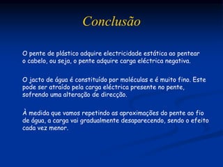 Conclusão
O pente de plástico adquire electricidade estática ao pentear
o cabelo, ou seja, o pente adquire carga eléctrica negativa.
O jacto de água é constituído por moléculas e é muito fino. Este
pode ser atraído pela carga eléctrica presente no pente,
sofrendo uma alteração de direcção.
À medida que vamos repetindo as aproximações do pente ao fio
de água, a carga vai gradualmente desaparecendo, sendo o efeito
cada vez menor.
 