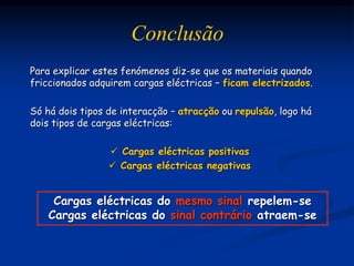 Conclusão
Para explicar estes fenómenos diz-se que os materiais quando
friccionados adquirem cargas eléctricas – ficam electrizados.
Só há dois tipos de interacção – atracção ou repulsão, logo há
dois tipos de cargas eléctricas:
 Cargas eléctricas positivas
 Cargas eléctricas negativas
Cargas eléctricas do mesmo sinal repelem-se
Cargas eléctricas do sinal contrário atraem-se
 