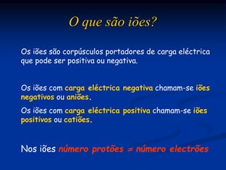 Os iões são corpúsculos portadores de carga eléctrica
que pode ser positiva ou negativa.
Os iões com carga eléctrica negativa chamam-se iões
negativos ou aniões.
Os iões com carga eléctrica positiva chamam-se iões
positivos ou catiões.
O que são iões?
Nos iões número protões  número electrões
 