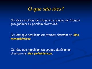 O que são iões?
Os iões resultam de átomos ou grupos de átomos
que ganham ou perdem electrões.
Os iões que resultam de átomos chamam-se iões
monoatómicos.
Os iões que resultam de grupos de átomos
chamam-se iões poliatómicos.
 