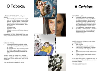 O Tabaco:
As DOENÇAS ASSOCIADAS ao tabagismo
incluem:
 Vários tipos de cancro, como cancro do pul-
mão, dos rins, da laringe, da bexiga, esófago,
pâncreas, estômago, faringe e cavidade oral;
 Doenças cardiovasculares, bem como aci-
dentes vasculares cerebrais e doença vascu-
lar periférica;
 Bronquite, asma;
 Impotência sexual;
 Redução da memória e dificuldade de apren-
dizagem;
 Osteoporose e menopausa precoce.
Os fumadores têm maior probabilidade de ter estas
doenças, comparativamente com os não fumadores.
PARAR DE FUMAR...
 O tabagismo é responsável por um grande
número de mortes, que facilmente poderiam
ser evitadas.
 Ao deixar de fumar atinge-se a normalização
do nível de oxigénio, regresso do olfato e
sabor naturais, circulação e respiração san-
guínea.
Porém, as pessoas que querem deixar de fumar
devem ter uma grande força de vontade para execu-
tar essa tarefa e devem também pedir apoio aos que
os rodeiam.
NÃO DEIXE QUE O TABACO O MATE!
A Cafeína:
BENEFÍCIOS do Café:
 O consumo moderado do café previne
alguns problemas de saúde, como Parkin-
son, depressão, diabetes, cálculos biliares,
bem como o consumo de drogas e álcool;
 Tem prioridades antioxidantes que melho-
ram o desempenho na prática de desporto,
uma vez que combate os radicais livres;
 Melhora a taxa de oxigenação do sangue;
 No cérebro, a cafeína aumenta a influência
do neurotransmissor dopamina, que tem
muitas funções, como o movimento, a
memória e atenção.
Embora tenha muitos benefícios, o café também
tem MALEFÍCIOS:
 Ação diurética;
 Causa enfraquecimento do organismo;
 Pode provocar o aparecimento de pólipos
(crescimento de tecido da parede intesti-
nal);
 Provoca uma maior secreção de ácido clorí-
drico;
 A ação do café no nosso sistema é acidifi-
cante do sangue.
O café, bem como o tabaco, é também um vício. O
consumo exagerado de café pode trazer-nos vários
problemas de saúde.
NÃO EXAGERE NO CAFÉ!
 