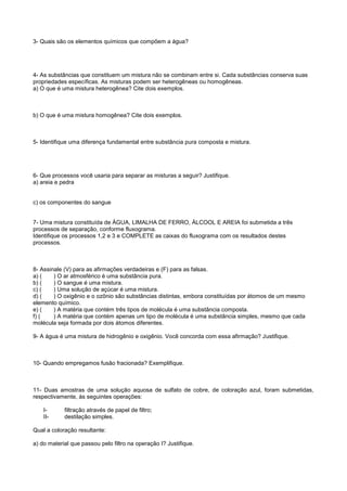 3- Quais são os elementos químicos que compõem a água?




4- As substâncias que constituem um mistura não se combinam entre si. Cada substâncias conserva suas
propriedades específicas. As misturas podem ser heterogêneas ou homogêneas.
a) O que é uma mistura heterogênea? Cite dois exemplos.



b) O que é uma mistura homogênea? Cite dois exemplos.



5- Identifique uma diferença fundamental entre substância pura composta e mistura.




6- Que processos você usaria para separar as misturas a seguir? Justifique.
a) areia e pedra


c) os componentes do sangue


7- Uma mistura constituída de ÁGUA, LIMALHA DE FERRO, ÁLCOOL E AREIA foi submetida a três
processos de separação, conforme fluxograma.
Identifique os processos 1,2 e 3 e COMPLETE as caixas do fluxograma com os resultados destes
processos.



8- Assinale (V) para as afirmações verdadeiras e (F) para as falsas.
a) (    ) O ar atmosférico é uma substância pura.
b) (    ) O sangue é uma mistura.
c) (    ) Uma solução de açúcar é uma mistura.
d) (    ) O oxigênio e o ozônio são substâncias distintas, embora constituídas por átomos de um mesmo
elemento químico.
e) (    ) A matéria que contém três tipos de molécula é uma substância composta.
f) (    ) A matéria que contém apenas um tipo de molécula é uma substância simples, mesmo que cada
molécula seja formada por dois átomos diferentes.

9- A água é uma mistura de hidrogênio e oxigênio. Você concorda com essa afirmação? Justifique.



10- Quando empregamos fusão fracionada? Exemplifique.



11- Duas amostras de uma solução aquosa de sulfato de cobre, de coloração azul, foram submetidas,
respectivamente, às seguintes operações:

    I-      filtração através de papel de filtro;
    II-     destilação simples.

Qual a coloração resultante:

a) do material que passou pelo filtro na operação I? Justifique.
 