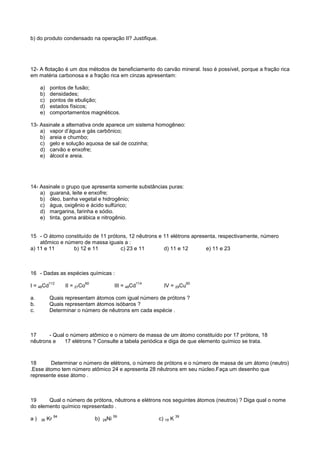 b) do produto condensado na operação II? Justifique.




12- A flotação é um dos métodos de beneficiamento do carvão mineral. Isso é possível, porque a fração rica
em matéria carbonosa e a fração rica em cinzas apresentam:

     a)    pontos de fusão;
     b)    densidades;
     c)    pontos de ebulição;
     d)    estados físicos;
     e)    comportamentos magnéticos.

13- Assinale a alternativa onde aparece um sistema homogêneo:
    a) vapor d’água e gás carbônico;
    b) areia e chumbo;
    c) gelo e solução aquosa de sal de cozinha;
    d) carvão e enxofre;
    e) álcool e areia.




14- Assinale o grupo que apresenta somente substâncias puras:
    a) guaraná, leite e enxofre;
    b) óleo, banha vegetal e hidrogênio;
    c) água, oxigênio e ácido sulfúrico;
    d) margarina, farinha e sódio.
    e) tinta, goma arábica e nitrogênio.


15 - O átomo constituído de 11 prótons, 12 nêutrons e 11 elétrons apresenta, respectivamente, número
    atômico e número de massa iguais a :
a) 11 e 11       b) 12 e 11         c) 23 e 11        d) 11 e 12       e) 11 e 23



16 - Dadas as espécies químicas :
          112               60                        114                  60
I = 48Cd            II = 27Co                III = 48Cd       IV = 29Cu

a.         Quais representam átomos com igual número de prótons ?
b.         Quais representam átomos isóbaros ?
c.         Determinar o número de nêutrons em cada espécie .



17     - Qual o número atômico e o número de massa de um átomo constituído por 17 prótons, 18
nêutrons e   17 elétrons ? Consulte a tabela periódica e diga de que elemento químico se trata.



18      Determinar o número de elétrons, o número de prótons e o número de massa de um átomo (neutro)
.Esse átomo tem número atômico 24 e apresenta 28 nêutrons em seu núcleo.Faça um desenho que
represente esse átomo .



19     Qual o número de prótons, nêutrons e elétrons nos seguintes átomos (neutros) ? Diga qual o nome
do elemento químico representado .
               84                            59                       39
a)   36   Kr                     b)   28Ni                  c) 19 K
 