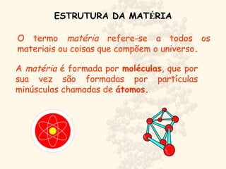 ESTRUTURA DA MATÉRIA
O termo matéria refere-se a todos os
materiais ou coisas que compõem o universo.
A matéria é formada por moléculas, que por
sua vez são formadas por partículas
minúsculas chamadas de átomos.
 