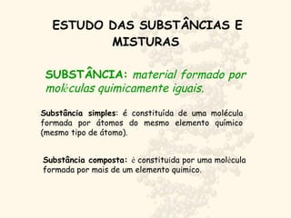 ESTUDO DAS SUBSTÂNCIAS E
MISTURAS
Substância simples: é constituída de uma molécula
formada por átomos do mesmo elemento químico
(mesmo tipo de átomo).
SUBSTÂNCIA: material formado por
moléculas quimicamente iguais.
Substância composta: é constituída por uma molécula
formada por mais de um elemento químico.
 
