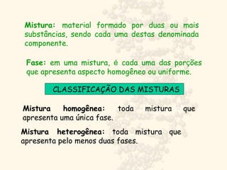 Mistura: material formado por duas ou mais
substâncias, sendo cada uma destas denominada
componente.
Fase: em uma mistura, é cada uma das porções
que apresenta aspecto homogêneo ou uniforme.
CLASSIFICAÇÃO DAS MISTURAS
Mistura homogênea: toda mistura que
apresenta uma única fase.
Mistura heterogênea: toda mistura que
apresenta pelo menos duas fases.
 