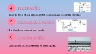 FILTRAÇÃO
- Papel de filtro ->fica o sólido no filtro e o líquido que é separado ( Filtrado)
FILTRAÇÃO Á VÁCUO
- É a filtração de maneira mais rápida.
EVAPORAÇÃO
- Usada quando não há interesse na parte líquida.
4
5
6
 