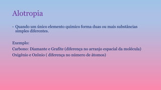 Alotropia
- Quando um único elemento químico forma duas ou mais substâncias
simples diferentes.
Exemplo:
Carbono: Diamante e Grafite (diferença no arranjo espacial da molécula)
Oxigênio e Ozônio ( diferença no número de átomos)
 