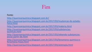 Fim
Fonte:
http://queroserquimica.blogspot.com.br/
http://queroserquimica.blogspot.com.br/2017/03/mudancas-de-estado-
fisico.html
http://queroserquimica.blogspot.com.br/2017/03/materia.html
http://queroserquimica.blogspot.com.br/2017/03/substancias-
quimicas.html
http://queroserquimica.blogspot.com.br/2017/03/obtendo-substancias-
puras-partir-de.html
http://queroserquimica.blogspot.com.br/2017/03/fenomeno-quimico-e-
fenomeno-fisico.html
http://queroserquimica.blogspot.com.br/2017/03/alotropia.html
 