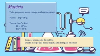 Matéria
Tudo que possui massa e ocupa um lugar no espaço
Massa: 1kg= 10³g
Volume: 1cm³= 1mL
1L = 10³mL
1m³ = 10³L
Corpo: é uma porção da matéria
Objeto: é corpo que possui alguma utilidade para o homem
 
